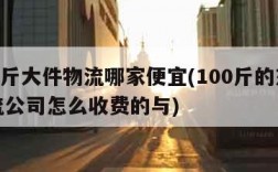 100斤大件物流哪家便宜(100斤的东西物流公司怎么收费的与)